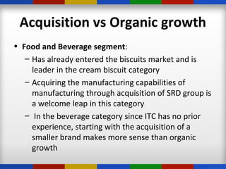 Acquisition vs Organic growth
• Food and Beverage segment:
– Has already entered the biscuits market and is
leader in the cream biscuit category
– Acquiring the manufacturing capabilities of
manufacturing through acquisition of SRD group is
a welcome leap in this category
– In the beverage category since ITC has no prior
experience, starting with the acquisition of a
smaller brand makes more sense than organic
growth
 