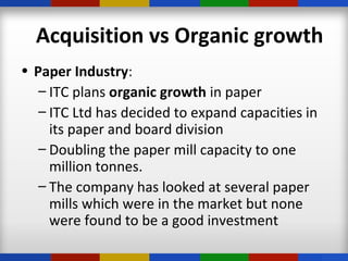 • Paper Industry:
– ITC plans organic growth in paper
– ITC Ltd has decided to expand capacities in
its paper and board division
– Doubling the paper mill capacity to one
million tonnes.
– The company has looked at several paper
mills which were in the market but none
were found to be a good investment
Acquisition vs Organic growth
 