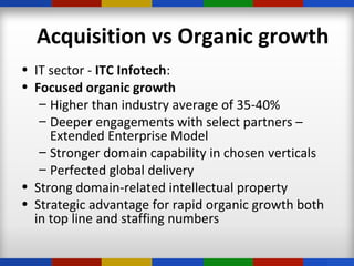 • IT sector - ITC Infotech:
• Focused organic growth
– Higher than industry average of 35-40%
– Deeper engagements with select partners –
Extended Enterprise Model
– Stronger domain capability in chosen verticals
– Perfected global delivery
• Strong domain-related intellectual property
• Strategic advantage for rapid organic growth both
in top line and staffing numbers
Acquisition vs Organic growth
 