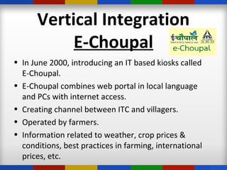 Vertical Integration
E-Choupal
• In June 2000, introducing an IT based kiosks called
E-Choupal.
• E-Choupal combines web portal in local language
and PCs with internet access.
• Creating channel between ITC and villagers.
• Operated by farmers.
• Information related to weather, crop prices &
conditions, best practices in farming, international
prices, etc.
 