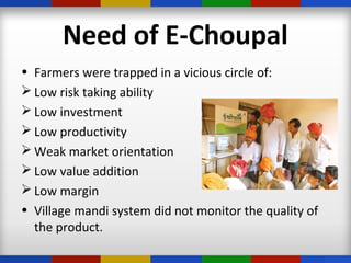 Need of E-Choupal
• Farmers were trapped in a vicious circle of:
 Low risk taking ability
 Low investment
 Low productivity
 Weak market orientation
 Low value addition
 Low margin
• Village mandi system did not monitor the quality of
the product.
 