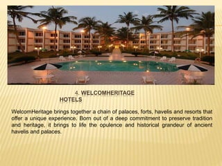 4. WELCOMHERITAGE
HOTELS
WelcomHeritage brings together a chain of palaces, forts, havelis and resorts that
offer a unique experience. Born out of a deep commitment to preserve tradition
and heritage, it brings to life the opulence and historical grandeur of ancient
havelis and palaces.
 