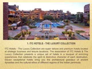 1. ITC HOTELS - THE LUXURY COLLECTION
ITC Hotels - The Luxury Collection are super deluxe and premium hotels located
at strategic business and leisure locations. The association of ITC Hotels & The
Luxury Collection presents a unique set of hotels in a bouquet of enriching
experiences that celebrate the spirit & distinctive character of each destination.
Eleven exceptional hotels bring you the architectural grandeur of ancient
dynasties and the cultural ethos of different regions of the Indian peninsula.
 