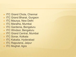  ITC Grand Chola, Chennai
 ITC Grand Bharat, Gurgaon
 ITC Maurya, New Delhi
 ITC Maratha, Mumbai
 ITC Gardenia, Bengaluru
 ITC Windsor, Bengaluru
 ITC Grand Central, Mumbai
 ITC Sonar, Kolkata
 ITC Kakatia, Hyderabad
 ITC Rajputana, Jaipur
 ITC Mughal, Agra
 
