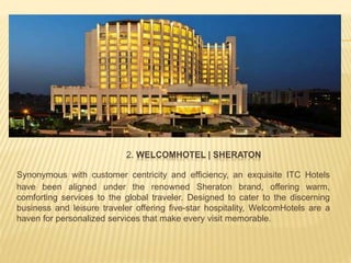 2. WELCOMHOTEL | SHERATON
Synonymous with customer centricity and efficiency, an exquisite ITC Hotels
have been aligned under the renowned Sheraton brand, offering warm,
comforting services to the global traveler. Designed to cater to the discerning
business and leisure traveler offering five-star hospitality, WelcomHotels are a
haven for personalized services that make every visit memorable.
 