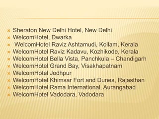  Sheraton New Delhi Hotel, New Delhi
 WelcomHotel, Dwarka
 WelcomHotel Raviz Ashtamudi, Kollam, Kerala
 WelcomHotel Raviz Kadavu, Kozhikode, Kerala
 WelcomHotel Bella Vista, Panchkula – Chandigarh
 WelcomHotel Grand Bay, Visakhapatnam
 WelcomHotel Jodhpur
 WelcomHotel Khimsar Fort and Dunes, Rajasthan
 WelcomHotel Rama International, Aurangabad
 WelcomHotel Vadodara, Vadodara
 