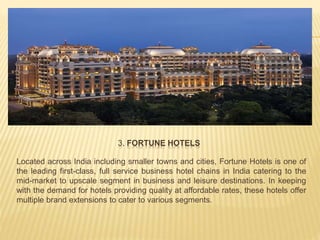3. FORTUNE HOTELS
Located across India including smaller towns and cities, Fortune Hotels is one of
the leading first-class, full service business hotel chains in India catering to the
mid-market to upscale segment in business and leisure destinations. In keeping
with the demand for hotels providing quality at affordable rates, these hotels offer
multiple brand extensions to cater to various segments.
 