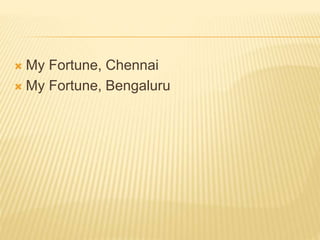  My Fortune, Chennai
 My Fortune, Bengaluru
 