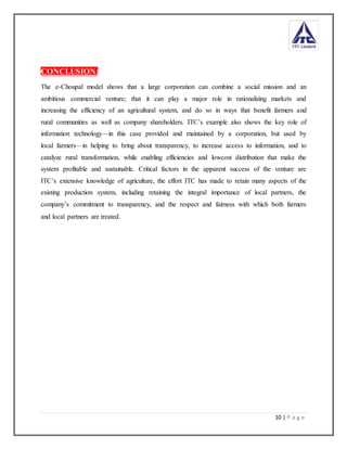 10 | P a g e
CONCLUSION:
The e-Choupal model shows that a large corporation can combine a social mission and an
ambitious commercial venture; that it can play a major role in rationalizing markets and
increasing the efficiency of an agricultural system, and do so in ways that benefit farmers and
rural communities as well as company shareholders. ITC’s example also shows the key role of
information technology—in this case provided and maintained by a corporation, but used by
local farmers—in helping to bring about transparency, to increase access to information, and to
catalyze rural transformation, while enabling efficiencies and lowcost distribution that make the
system profitable and sustainable. Critical factors in the apparent success of the venture are
ITC’s extensive knowledge of agriculture, the effort ITC has made to retain many aspects of the
existing production system, including retaining the integral importance of local partners, the
company’s commitment to transparency, and the respect and fairness with which both farmers
and local partners are treated.
 