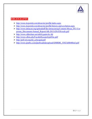 11 | P a g e
BIBLIOGRAPHY:
 http://www.itcportal.com/about-itc/profile/index.aspx
 http://www.itcportal.com/about-itc/profile/history-and-evolution.aspx
 http://www.intracen.org/uploadedFiles/intracenorg/Content/About_ITC/Cor
porate_Documents/Annual_Report/AR-2013-EN-FIN-web.pdf
 http://www.slideshare.net/akhil.gupta/itc-ltd
 http://www.sibm.edu/FacultyResearch/pdf/itc.pdf
 http://pdf.wri.org/dd_echoupal.pdf
 http://www.ijmrbs.com/ijmrbsadmin/upload/IJMRBS_53023d8b06ba5.pdf
 