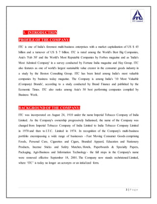 3 | P a g e
1. INTRODUCTION
PROFILE OF THE COMPANY:
ITC is one of India's foremost multi-business enterprises with a market capitalization of US $ 45
billion and a turnover of US $ 7 billion. ITC is rated among the World's Best Big Companies,
Asia's 'Fab 50' and the World's Most Reputable Companies by Forbes magazine and as 'India's
Most Admired Company' in a survey conducted by Fortune India magazine and Hay Group. ITC
also features as one of world's largest sustainable value creator in the consumer goods industry in
a study by the Boston Consulting Group. ITC has been listed among India's most valuable
companies by business today magazine. The Company is among India's '10 Most Valuable
(Company) Brands', according to a study conducted by Brand Finance and published by the
Economic Times. ITC also ranks among Asia's 50 best performing companies compiled by
Business Week.
BACKGROUND OF THE COMPANY:
ITC was incorporated on August 24, 1910 under the name Imperial Tobacco Company of India
Limited. As the Company's ownership progressively Indianised, the name of the Company was
changed from Imperial Tobacco Company of India Limited to India Tobacco Company Limited
in 1970 and then to I.T.C. Limited in 1974. In recognition of the Company's multi-business
portfolio encompassing a wide range of businesses - Fast Moving Consumer Goods comprising
Foods, Personal Care, Cigarettes and Cigars, Branded Apparel, Education and Stationery
Products, Incense Sticks and Safety Matches, Hotels, Paperboards & Specialty Papers,
Packaging, Agri-Business and Information Technology - the full stops in the Company's name
were removed effective September 18, 2001. The Company now stands rechristened Limited,
where ‘ITC’ is today no longer an acronym or an initialized form.
 