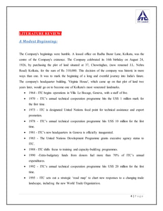 4 | P a g e
LITERATURE REVIEW:
A Modest Beginning:
The Company's beginnings were humble. A leased office on Radha Bazar Lane, Kolkata, was the
centre of the Company's existence. The Company celebrated its 16th birthday on August 24,
1926, by purchasing the plot of land situated at 37, Chowringhee, (now renamed J.L. Nehru
Road) Kolkata, for the sum of Rs 310,000. This decision of the company was historic in more
ways than one. It was to mark the beginning of a long and eventful journey into India's future.
The company's headquarter building, 'Virginia House', which came up on that plot of land two
years later, would go on to become one of Kolkata's most venerated landmarks.
 1964 - ITC begins operations in Villa Le Bocage, Geneva, with a staff of five.
 1970 - ITC’s annual technical cooperation programme hits the US$ 1 million mark for
the first time.
 1973 - ITC is designated United Nations focal point for technical assistance and export
promotion.
 1978 - ITC’s annual technical cooperation programme hits US$ 10 million for the first
time.
 1981 - ITC’s new headquarters in Geneva is officially inaugurated.
 1983 - The United Nations Development Programme grants executive agency status to
ITC.
 1988 - ITC shifts focus to training and capacity-building programmes.
 1990 -Extra-budgetary funds from donors fuel more than 70% of ITC’s annual
expenditures.
 1992 - ITC’s annual technical cooperation programme hits US$ 20 million for the first
time.
 1995 - ITC sets out a strategic ‘road map’ to chart new responses to a changing trade
landscape, including the new World Trade Organization.
 