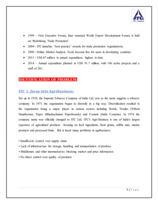 5 | P a g e
 1999 - First Executive Forum, later renamed World Export Development Forum, is held
on ‘Redefining Trade Promotion’.
 2004 - ITC launches ‘best practice’ awards for trade promotion organizations.
 2008 - Online Market Analysis Tools become free for users in developing countries.
 2011 - US$ 87 million in annual expenditure, highest to date.
 2014 - Annual expenditure planned at US$ 91.7 million, with 146 active projects and a
staff of 281.
IDENTIFICATION OF PROBLEM:
ITC ‘s foray into Agribusiness:
Set up in 1910, the Imperial Tobacco Company of India Ltd. was as the name suggests a tobacco
company. In 1971 the organization began to diversify in a big way. Diversification resulted in
the organization being a major player in various sectors including Hotels, Textiles (Tribeni
Handlooms), Paper (Bhadrachalam Paperboards) and Cement (India Cements). In 1974 the
company name was officially changed to ITC Ltd. ITC's Agri-Business is one of India's largest
exporters of agricultural products focusing on feed ingredients, food grains, edible nuts, marine
products and processed fruits. But it faced many problems in agribusiness:
• Insufficient control over supply chain
• Lack of infrastructure for storage, handling and transportation of produce
• Middlemen and other intermediaries blocking market and price information
• No direct control over quality of products
 
