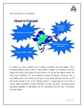 6 | P a g e
New initiative: e-Choupal:
To address the above problems and to integrate association with rural suppliers, ITC’s
International Business Division started a unique initiative e-choupal. It was initiated to network
villages and procures Agri products for export purposes. For the first time, illiterate farmers who
lacked basic knowledge of IT were conducting e-commerce transactions. E-choupals work as
trust building activity where farmers get all types of crop related information and they can sell
their produce directly to ITC in ITC collection centers. E- choupal made use of IT tools to
network villages and internet to provide information to farmers and others. It leveraged physical
transmission capabilities of intermediaries and dis- intermediated them from flow of information
and market signals.
 