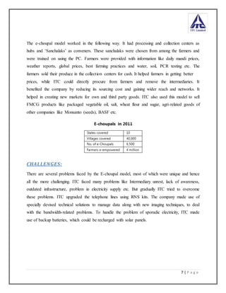 7 | P a g e
The e-choupal model worked in the following way. It had processing and collection centers as
hubs and ‘Sanchalaks’ as conveners. These sanchalaks were chosen from among the farmers and
were trained on using the PC. Farmers were provided with information like daily mandi prices,
weather reports, global prices, best farming practices and water, soil, PCR testing etc. The
farmers sold their produce in the collection centers for cash. It helped farmers in getting better
prices, while ITC could directly procure from farmers and remove the intermediaries. It
benefited the company by reducing its sourcing cost and gaining wider reach and networks. It
helped in creating new markets for own and third party goods. ITC also used this model to sell
FMCG products like packaged vegetable oil, salt, wheat flour and sugar, agri-related goods of
other companies like Monsanto (seeds), BASF etc.
CHALLENGES:
There are several problems faced by the E-choupal model, most of which were unique and hence
all the more challenging. ITC faced many problems like Intermediary unrest, lack of awareness,
outdated infrastructure, problem in electricity supply etc. But gradually ITC tried to overcome
these problems. ITC upgraded the telephone lines using RNS kits. The company made use of
specially devised technical solutions to manage data along with new imaging techniques, to deal
with the bandwidth-related problems. To handle the problem of sporadic electricity, ITC made
use of backup batteries, which could be recharged with solar panels.
 