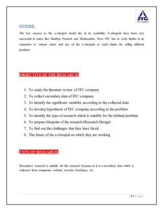 8 | P a g e
FUTURE:
The key success to the e-choupal model lies in its scalability. E-choupals have been very
successful in states like Madhya Pradesh and Maharashtra. Now ITC has to work further in its
expansion to various states and use of the e-choupals at retail chains for selling different
products.
OBJECTIVE OF THE RESEARCH:
1. To study the literature review of ITC company
2. To collect secondary data of ITC company
3. To identify the significant variables according to the collected data
4. To develop hypothesis of ITC company according to the problem
5. To identify the type of research which is suitable for the defined problem
6. To prepare blueprint of the research (Research Design)
7. To find out the challenges that they have faced.
8. The future of the e-choupal on which they are working.
TYPE OF RESEARCH:
Descriptive research is suitable for this research because as it is a secondary data which is
collected from companies website, records, brochures, etc.
 