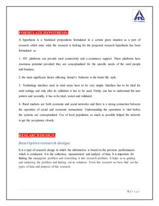 9 | P a g e
FORMULATE HYPOTHESIS:
A hypothesis is a Statistical propositions formulated in a certain given situation as a part of
research which state what the research is looking for the proposed research hypothesis has been
formulated as:
1. ITC platforms can provide rural connectivity and e-commerce support. These platforms have
enormous potential provided they are conceptualized for the specific needs of the rural people
and business.
2. the most significant factor affecting farmer’s behavior is the better life style.
3. Technology interface used in rural areas have to be very simple. Interface has to be tried for
rural settings and only after its validation it has to be used. Firstly, one has to understand the user
pattern and secondly, it has to be tried, tested and validated.
4. Rural markets are both economic and social networks and there is a strong connection between
the operation of social and economic transactions. Understanding the operations is vital before
the systems are conceptualized. Use of local population, as much as possible helped the network
to get the acceptance closely.
RESEARCHDESIGN:
Descriptive research design:
It is a type of research design in which the information is based on the previous performances
which is conducted. It is the collection, measurement and analysis of data. It is important for
finding the managerial problem and converting it into research problem. It helps us in guiding
and analyzing the problem and finding out its solutions. From this research we have find out the
types of data and purpose of this research.
 