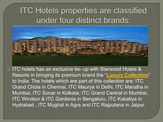  ITC hotels has an exclusive tie- up with Starwood Hotels &
Resorts in bringing its premium brand the “Luxury Collection”
to India. The hotels which are part of this collection are: ITC
Grand Chola in Chennai, ITC Maurya in Delhi, ITC Maratha in
Mumbai, ITC Sonar in Kolkata, ITC Grand Central in Mumbai,
ITC Windsor & ITC Gardenia in Bengaluru, ITC Kakatiya in
Hydrabad , ITC Mughal in Agra and ITC Rajputana in Jaipur.
 