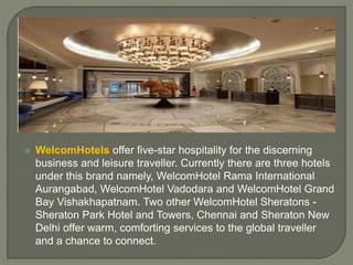  WelcomHotels offer five-star hospitality for the discerning
business and leisure traveller. Currently there are three hotels
under this brand namely, WelcomHotel Rama International
Aurangabad, WelcomHotel Vadodara and WelcomHotel Grand
Bay Vishakhapatnam. Two other WelcomHotel Sheratons -
Sheraton Park Hotel and Towers, Chennai and Sheraton New
Delhi offer warm, comforting services to the global traveller
and a chance to connect.
 