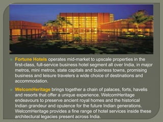  Fortune Hotels operates mid-market to upscale properties in the
first-class, full-service business hotel segment all over India, in major
metros, mini metros, state capitals and business towns, promising
business and leisure travelers a wide choice of destinations and
accommodation.
 WelcomHeritage brings together a chain of palaces, forts, havelis
and resorts that offer a unique experience. WelcomHeritage
endeavours to preserve ancient royal homes and the historical
Indian grandeur and opulence for the future Indian generations.
WelcomHeritage provides a fine range of hotel services inside these
architectural legacies present across India.
 