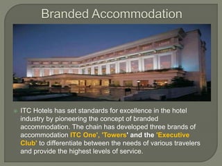  ITC Hotels has set standards for excellence in the hotel
industry by pioneering the concept of branded
accommodation. The chain has developed three brands of
accommodation ITC One', 'Towers' and the 'Executive
Club' to differentiate between the needs of various travelers
and provide the highest levels of service.
 
