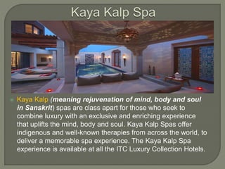  Kaya Kalp (meaning rejuvenation of mind, body and soul
in Sanskrit) spas are class apart for those who seek to
combine luxury with an exclusive and enriching experience
that uplifts the mind, body and soul. Kaya Kalp Spas offer
indigenous and well-known therapies from across the world, to
deliver a memorable spa experience. The Kaya Kalp Spa
experience is available at all the ITC Luxury Collection Hotels.
 