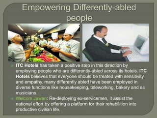  ITC Hotels has taken a positive step in this direction by
employing people who are differently-abled across its hotels. ITC
Hotels believes that everyone should be treated with sensitivity
and empathy. many differently abled have been employed in
diverse functions like housekeeping, teleworking, bakery and as
musicians.
 Welcom Jawan: Re-deploying ex-servicemen, it assist the
national effort by offering a platform for their rehabilition into
productive civilian life.
 