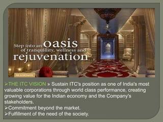 THE ITC VISION » Sustain ITC's position as one of India's most
valuable corporations through world class performance, creating
growing value for the Indian economy and the Company's
stakeholders.
Commitment beyond the market.
Fulfillment of the need of the society.
 