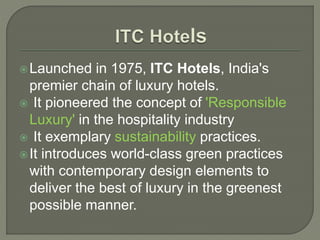 Launched in 1975, ITC Hotels, India's
premier chain of luxury hotels.
 It pioneered the concept of 'Responsible
Luxury' in the hospitality industry
 It exemplary sustainability practices.
It introduces world-class green practices
with contemporary design elements to
deliver the best of luxury in the greenest
possible manner.
 
