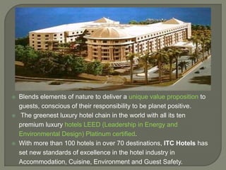 Blends elements of nature to deliver a unique value proposition to
guests, conscious of their responsibility to be planet positive.
 The greenest luxury hotel chain in the world with all its ten
premium luxury hotels LEED (Leadership in Energy and
Environmental Design) Platinum certified.
 With more than 100 hotels in over 70 destinations, ITC Hotels has
set new standards of excellence in the hotel industry in
Accommodation, Cuisine, Environment and Guest Safety.
 
