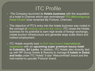  The Company launched its Hotels business with the acquisition
of a hotel in Chennai which was rechristened 'ITC-Welcomgroup
Hotel Chola' (now renamed My Fortune, Chennai)
 The objective of ITC's entry into the hotels business was rooted in
the concept of creating value for the nation. ITC chose the Hotels
business for its potential to earn high levels of foreign exchange,
create tourism infrastructure and generate large scale direct and
indirect employment..
 ITC Hotels recently took its first step toward international
expansion with an upcoming super premium luxury hotel
in Colombo, Sri Lanka. In addition, ITC Hotels also recently tied
up with RP Group Hotels & Resorts to manage 5 hotels in Dubai
and India under ITC Hotels' 5-star 'WelcomHotel' brand and the
mid-market to upscale 'Fortune' brand.
 