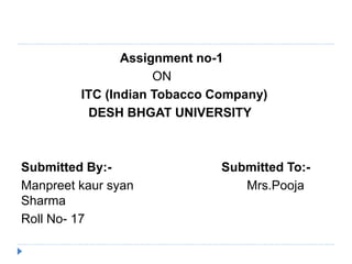 Assignment no-1 
ON 
ITC (Indian Tobacco Company) 
DESH BHGAT UNIVERSITY 
Submitted By:- Submitted To:- 
Manpreet kaur syan Mrs.Pooja 
Sharma 
Roll No- 17 
 