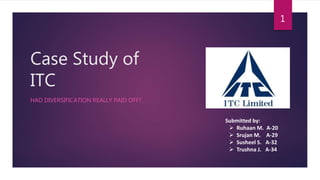 Case Study of
ITC
HAD DIVERSIFICATION REALLY PAID OFF?
Submitted by:
 Ruhaan M. A-20
 Srujan M. A-29
 Susheel S. A-32
 Trushna J. A-34
1
 