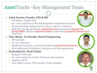 AssetTrackr -Key Management Team
 Ashok Yerneni, Founder, CEO & MD
 IIT Madras, Virginia Tech
 20+ years experience in the industry(public companies & startups)
 Strong technology background in systems, software, Telematics,
 IBM, SGI, NetApp, Broadware (acquired by Cisco), Bandspeed (acquired by
QUALCOMM), Redbus (acquired by ibibo), TutorVista (acquired by Pearson LLC),
Laird Tech
 Vikas Minda, Co-Founder, Head of Engineering
 IIT Guwahati
 14+ yrs. experience
 Manhattan Associates, Accenture, Be-Online(acquired by SureWaves)
 Rich background in Databases, Enterprise and cloud applications
 Prashanthan R., Head of Sales
 Bangalore University
 18+ years experience in Sales & Business Development
 Logistics and IT
 First Flight Couriers, VRL Logistics, Trinity Mobility
 