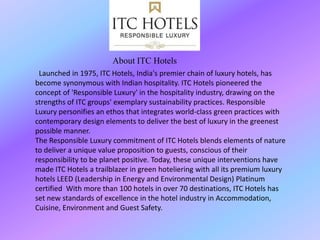 Launched in 1975, ITC Hotels, India's premier chain of luxury hotels, has
become synonymous with Indian hospitality. ITC Hotels pioneered the
concept of 'Responsible Luxury' in the hospitality industry, drawing on the
strengths of ITC groups' exemplary sustainability practices. Responsible
Luxury personifies an ethos that integrates world-class green practices with
contemporary design elements to deliver the best of luxury in the greenest
possible manner.
The Responsible Luxury commitment of ITC Hotels blends elements of nature
to deliver a unique value proposition to guests, conscious of their
responsibility to be planet positive. Today, these unique interventions have
made ITC Hotels a trailblazer in green hoteliering with all its premium luxury
hotels LEED (Leadership in Energy and Environmental Design) Platinum
certified With more than 100 hotels in over 70 destinations, ITC Hotels has
set new standards of excellence in the hotel industry in Accommodation,
Cuisine, Environment and Guest Safety.
About ITC Hotels
 