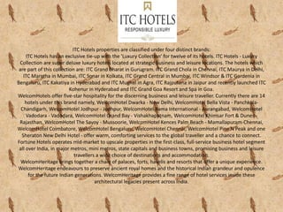 ITC Hotels properties are classified under four distinct brands:
ITC Hotels has an exclusive tie-up with the 'Luxury Collection' for twelve of its hotels. ITC Hotels - Luxury
Collection are super deluxe luxury hotels located at strategic business and leisure locations. The hotels which
are part of this collection are: ITC Grand Bharat in Gurugram. ITC Grand Chola in Chennai, ITC Maurya in Delhi,
ITC Maratha in Mumbai, ITC Sonar in Kolkata, ITC Grand Central in Mumbai, ITC Windsor & ITC Gardenia in
Bengaluru, ITC Kakatiya in Hyderabad and ITC Mughal in Agra, ITC Rajputana in Jaipur and recently launched ITC
Kohenur in Hyderabad and ITC Grand Goa Resort and Spa in Goa.
WelcomHotels offer five-star hospitality for the discerning business and leisure traveller. Currently there are 14
hotels under this brand namely, WelcomHotel Dwarka - New Delhi, WelcomHotel Bella Vista - Panchkula-
Chandigarh, WelcomHotel Jodhpur - Jodhpur, WelcomHotel Rama International - Aurangabad, WelcomHotel
Vadodara - Vadodara, WelcomHotel Grand Bay - Vishakhapatnam, WelcomHotel Khimsar Fort & Dunes -
Rajasthan, WelcomHotel The Savoy - Mussoorie, WelcomHotel Kences Palm Beach - Mamallapuram-Chennai,
WelcomHotel Coimbatore, WelcomHotel Bengaluru, WelcomHotel Chennai, WelcomHotel Pine N Peak and one
Sheraton New Delhi Hotel - offer warm, comforting services to the global traveller and a chance to connect.
Fortune Hotels operates mid-market to upscale properties in the first-class, full-service business hotel segment
all over India, in major metros, mini metros, state capitals and business towns, promising business and leisure
travellers a wide choice of destinations and accommodation.
WelcomHeritage brings together a chain of palaces, forts, havelis and resorts that offer a unique experience.
WelcomHeritage endeavours to preserve ancient royal homes and the historical Indian grandeur and opulence
for the future Indian generations. WelcomHeritage provides a fine range of hotel services inside these
architectural legacies present across India.
 