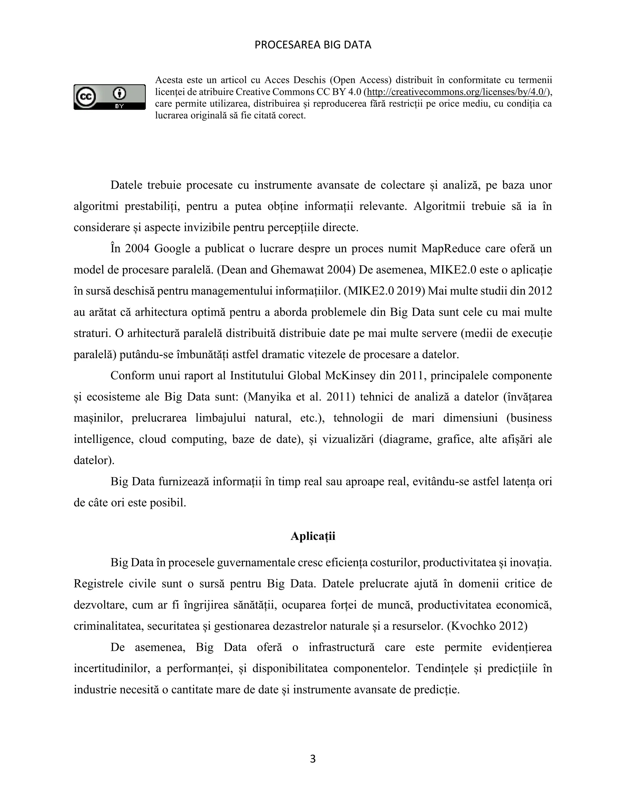 PROCESAREA BIG DATA
3
Acesta este un articol cu Acces Deschis (Open Access) distribuit în conformitate cu termenii
licenței de atribuire Creative Commons CC BY 4.0 (http://creativecommons.org/licenses/by/4.0/),
care permite utilizarea, distribuirea și reproducerea fără restricții pe orice mediu, cu condiția ca
lucrarea originală să fie citată corect.
Datele trebuie procesate cu instrumente avansate de colectare și analiză, pe baza unor
algoritmi prestabiliți, pentru a putea obține informații relevante. Algoritmii trebuie să ia în
considerare și aspecte invizibile pentru percepțiile directe.
În 2004 Google a publicat o lucrare despre un proces numit MapReduce care oferă un
model de procesare paralelă. (Dean and Ghemawat 2004) De asemenea, MIKE2.0 este o aplicație
în sursă deschisă pentru managementului informațiilor. (MIKE2.0 2019) Mai multe studii din 2012
au arătat că arhitectura optimă pentru a aborda problemele din Big Data sunt cele cu mai multe
straturi. O arhitectură paralelă distribuită distribuie date pe mai multe servere (medii de execuție
paralelă) putându-se îmbunătăți astfel dramatic vitezele de procesare a datelor.
Conform unui raport al Institutului Global McKinsey din 2011, principalele componente
și ecosisteme ale Big Data sunt: (Manyika et al. 2011) tehnici de analiză a datelor (învățarea
mașinilor, prelucrarea limbajului natural, etc.), tehnologii de mari dimensiuni (business
intelligence, cloud computing, baze de date), și vizualizări (diagrame, grafice, alte afișări ale
datelor).
Big Data furnizează informații în timp real sau aproape real, evitându-se astfel latența ori
de câte ori este posibil.
Aplicații
Big Data în procesele guvernamentale cresc eficiența costurilor, productivitatea și inovația.
Registrele civile sunt o sursă pentru Big Data. Datele prelucrate ajută în domenii critice de
dezvoltare, cum ar fi îngrijirea sănătății, ocuparea forței de muncă, productivitatea economică,
criminalitatea, securitatea și gestionarea dezastrelor naturale și a resurselor. (Kvochko 2012)
De asemenea, Big Data oferă o infrastructură care este permite evidențierea
incertitudinilor, a performanței, și disponibilitatea componentelor. Tendințele și predicțiile în
industrie necesită o cantitate mare de date și instrumente avansate de predicție.
 