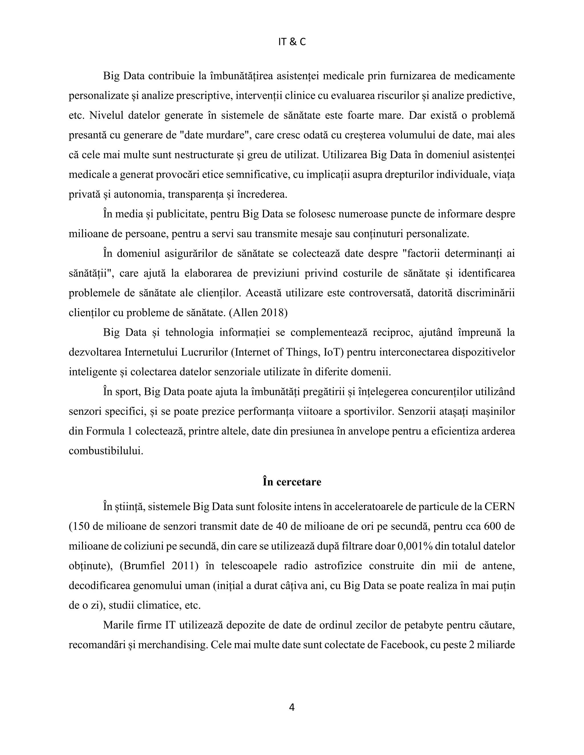 IT & C
4
Big Data contribuie la îmbunătățirea asistenței medicale prin furnizarea de medicamente
personalizate și analize prescriptive, intervenții clinice cu evaluarea riscurilor și analize predictive,
etc. Nivelul datelor generate în sistemele de sănătate este foarte mare. Dar există o problemă
presantă cu generare de "date murdare", care cresc odată cu creșterea volumului de date, mai ales
că cele mai multe sunt nestructurate și greu de utilizat. Utilizarea Big Data în domeniul asistenței
medicale a generat provocări etice semnificative, cu implicații asupra drepturilor individuale, viața
privată și autonomia, transparența și încrederea.
În media și publicitate, pentru Big Data se folosesc numeroase puncte de informare despre
milioane de persoane, pentru a servi sau transmite mesaje sau conținuturi personalizate.
În domeniul asigurărilor de sănătate se colectează date despre "factorii determinanți ai
sănătății", care ajută la elaborarea de previziuni privind costurile de sănătate și identificarea
problemele de sănătate ale clienților. Această utilizare este controversată, datorită discriminării
clienților cu probleme de sănătate. (Allen 2018)
Big Data și tehnologia informației se complementează reciproc, ajutând împreună la
dezvoltarea Internetului Lucrurilor (Internet of Things, IoT) pentru interconectarea dispozitivelor
inteligente și colectarea datelor senzoriale utilizate în diferite domenii.
În sport, Big Data poate ajuta la îmbunătăți pregătirii și înțelegerea concurenților utilizând
senzori specifici, și se poate prezice performanța viitoare a sportivilor. Senzorii atașați mașinilor
din Formula 1 colectează, printre altele, date din presiunea în anvelope pentru a eficientiza arderea
combustibilului.
În cercetare
În știință, sistemele Big Data sunt folosite intens în acceleratoarele de particule de la CERN
(150 de milioane de senzori transmit date de 40 de milioane de ori pe secundă, pentru cca 600 de
milioane de coliziuni pe secundă, din care se utilizează după filtrare doar 0,001% din totalul datelor
obținute), (Brumfiel 2011) în telescoapele radio astrofizice construite din mii de antene,
decodificarea genomului uman (inițial a durat câțiva ani, cu Big Data se poate realiza în mai puțin
de o zi), studii climatice, etc.
Marile firme IT utilizează depozite de date de ordinul zecilor de petabyte pentru căutare,
recomandări și merchandising. Cele mai multe date sunt colectate de Facebook, cu peste 2 miliarde
 
