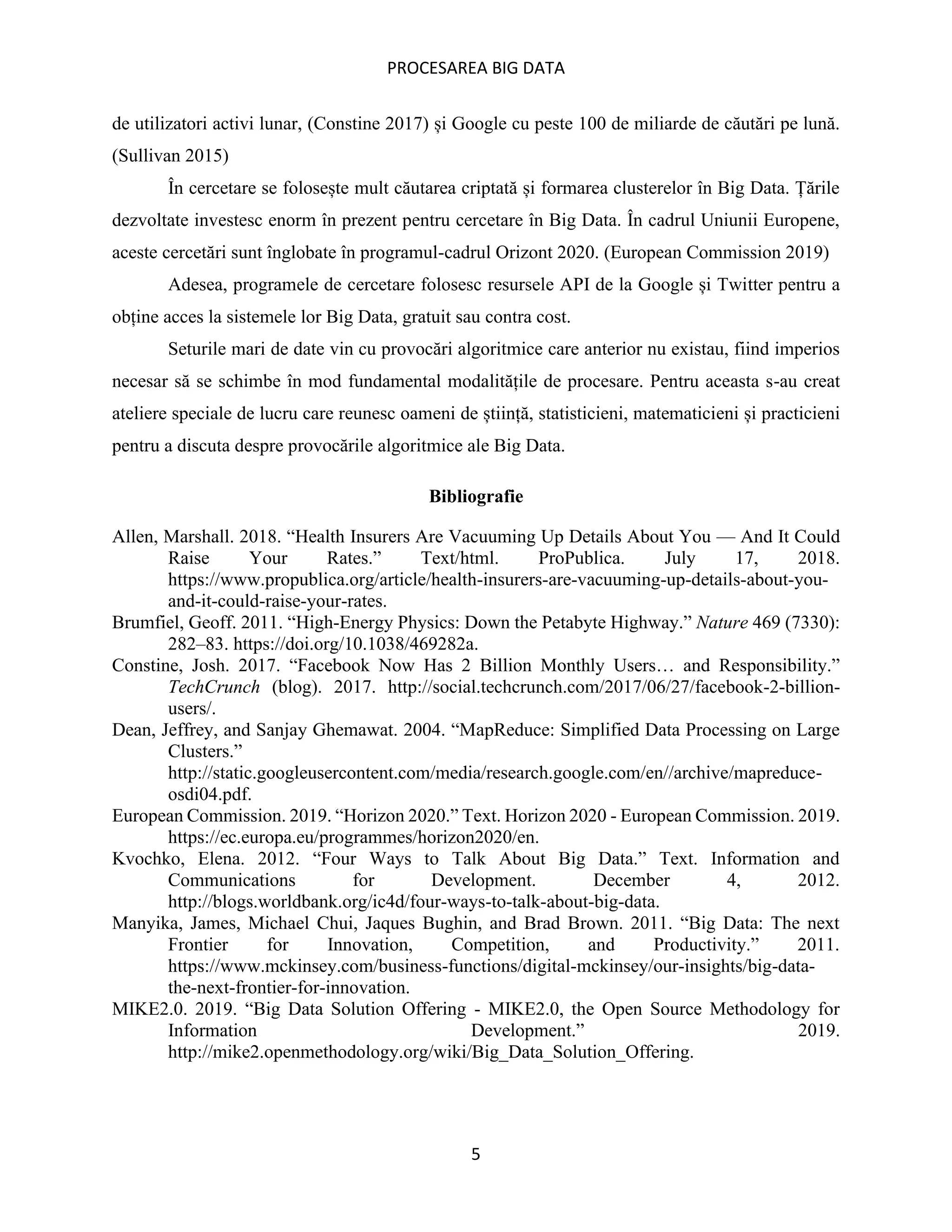 PROCESAREA BIG DATA
5
de utilizatori activi lunar, (Constine 2017) și Google cu peste 100 de miliarde de căutări pe lună.
(Sullivan 2015)
În cercetare se folosește mult căutarea criptată și formarea clusterelor în Big Data. Țările
dezvoltate investesc enorm în prezent pentru cercetare în Big Data. În cadrul Uniunii Europene,
aceste cercetări sunt înglobate în programul-cadrul Orizont 2020. (European Commission 2019)
Adesea, programele de cercetare folosesc resursele API de la Google și Twitter pentru a
obține acces la sistemele lor Big Data, gratuit sau contra cost.
Seturile mari de date vin cu provocări algoritmice care anterior nu existau, fiind imperios
necesar să se schimbe în mod fundamental modalitățile de procesare. Pentru aceasta s-au creat
ateliere speciale de lucru care reunesc oameni de știință, statisticieni, matematicieni și practicieni
pentru a discuta despre provocările algoritmice ale Big Data.
Bibliografie
Allen, Marshall. 2018. “Health Insurers Are Vacuuming Up Details About You — And It Could
Raise Your Rates.” Text/html. ProPublica. July 17, 2018.
https://www.propublica.org/article/health-insurers-are-vacuuming-up-details-about-you-
and-it-could-raise-your-rates.
Brumfiel, Geoff. 2011. “High-Energy Physics: Down the Petabyte Highway.” Nature 469 (7330):
282–83. https://doi.org/10.1038/469282a.
Constine, Josh. 2017. “Facebook Now Has 2 Billion Monthly Users… and Responsibility.”
TechCrunch (blog). 2017. http://social.techcrunch.com/2017/06/27/facebook-2-billion-
users/.
Dean, Jeffrey, and Sanjay Ghemawat. 2004. “MapReduce: Simplified Data Processing on Large
Clusters.”
http://static.googleusercontent.com/media/research.google.com/en//archive/mapreduce-
osdi04.pdf.
European Commission. 2019. “Horizon 2020.” Text. Horizon 2020 - European Commission. 2019.
https://ec.europa.eu/programmes/horizon2020/en.
Kvochko, Elena. 2012. “Four Ways to Talk About Big Data.” Text. Information and
Communications for Development. December 4, 2012.
http://blogs.worldbank.org/ic4d/four-ways-to-talk-about-big-data.
Manyika, James, Michael Chui, Jaques Bughin, and Brad Brown. 2011. “Big Data: The next
Frontier for Innovation, Competition, and Productivity.” 2011.
https://www.mckinsey.com/business-functions/digital-mckinsey/our-insights/big-data-
the-next-frontier-for-innovation.
MIKE2.0. 2019. “Big Data Solution Offering - MIKE2.0, the Open Source Methodology for
Information Development.” 2019.
http://mike2.openmethodology.org/wiki/Big_Data_Solution_Offering.
 