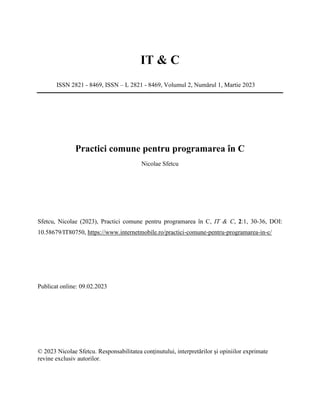 IT & C
ISSN 2821 - 8469, ISSN – L 2821 - 8469, Volumul 2, Numărul 1, Martie 2023
Practici comune pentru programarea în C
Nicolae Sfetcu
Sfetcu, Nicolae (2023), Practici comune pentru programarea în C, IT & C, 2:1, 30-36, DOI:
10.58679/IT80750, https://www.internetmobile.ro/practici-comune-pentru-programarea-in-c/
Publicat online: 09.02.2023
© 2023 Nicolae Sfetcu. Responsabilitatea conținutului, interpretărilor și opiniilor exprimate
revine exclusiv autorilor.
 