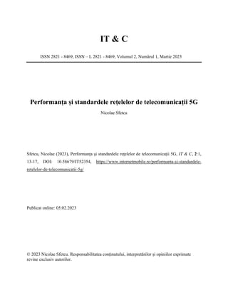 IT & C
ISSN 2821 - 8469, ISSN – L 2821 - 8469, Volumul 2, Numărul 1, Martie 2023
Performanța și standardele rețelelor de telecomunicații 5G
Nicolae Sfetcu
Sfetcu, Nicolae (2023), Performanța și standardele rețelelor de telecomunicații 5G, IT & C, 2:1,
13-17, DOI: 10.58679/IT52354, https://www.internetmobile.ro/performanta-si-standardele-
retelelor-de-telecomunicatii-5g/
Publicat online: 05.02.2023
© 2023 Nicolae Sfetcu. Responsabilitatea conținutului, interpretărilor și opiniilor exprimate
revine exclusiv autorilor.
 