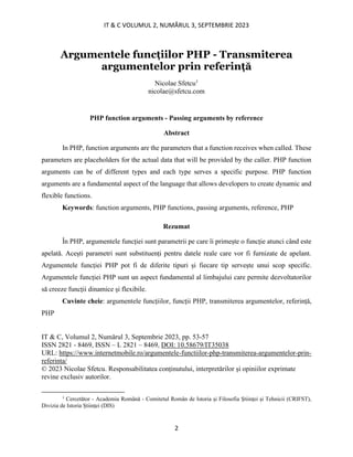 IT & C VOLUMUL 2, NUMĂRUL 3, SEPTEMBRIE 2023
2
Argumentele funcțiilor PHP - Transmiterea
argumentelor prin referință
Nicolae Sfetcu1
nicolae@sfetcu.com
PHP function arguments - Passing arguments by reference
Abstract
In PHP, function arguments are the parameters that a function receives when called. These
parameters are placeholders for the actual data that will be provided by the caller. PHP function
arguments can be of different types and each type serves a specific purpose. PHP function
arguments are a fundamental aspect of the language that allows developers to create dynamic and
flexible functions.
Keywords: function arguments, PHP functions, passing arguments, reference, PHP
Rezumat
În PHP, argumentele funcției sunt parametrii pe care îi primește o funcție atunci când este
apelată. Acești parametri sunt substituenți pentru datele reale care vor fi furnizate de apelant.
Argumentele funcției PHP pot fi de diferite tipuri și fiecare tip servește unui scop specific.
Argumentele funcției PHP sunt un aspect fundamental al limbajului care permite dezvoltatorilor
să creeze funcții dinamice și flexibile.
Cuvinte cheie: argumentele funcțiilor, funcții PHP, transmiterea argumentelor, referință,
PHP
IT & C, Volumul 2, Numărul 3, Septembrie 2023, pp. 53-57
ISSN 2821 - 8469, ISSN – L 2821 – 8469, DOI: 10.58679/IT35038
URL: https://www.internetmobile.ro/argumentele-functiilor-php-transmiterea-argumentelor-prin-
referinta/
© 2023 Nicolae Sfetcu. Responsabilitatea conținutului, interpretărilor și opiniilor exprimate
revine exclusiv autorilor.
1
Cercetător - Academia Română - Comitetul Român de Istoria și Filosofia Științei și Tehnicii (CRIFST),
Divizia de Istoria Științei (DIS)
 