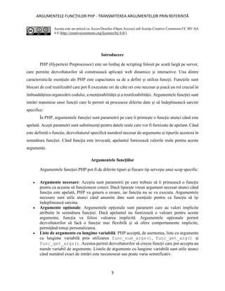 ARGUMENTELE FUNCȚIILOR PHP - TRANSMITEREA ARGUMENTELOR PRIN REFERINȚĂ
3
Acesta este un articol cu Acces Deschis (Open Access) sub licența Creative Commons CC BY-SA
4.0 (http://creativecommons.org/licenses/by/4.0/).
Introducere
PHP (Hypertext Preprocessor) este un limbaj de scripting folosit pe scară largă pe server,
care permite dezvoltatorilor să construiască aplicații web dinamice și interactive. Una dintre
caracteristicile esențiale ale PHP este capacitatea sa de a defini și utiliza funcții. Funcțiile sunt
blocuri de cod reutilizabil care pot fi executate ori de câte ori este necesar și joacă un rol crucial în
îmbunătățirea organizării codului, a menținabilității și a reutilizabilității. Argumentele funcției sunt
intrări transmise unor funcții care le permit să proceseze diferite date și să îndeplinească sarcini
specifice.
În PHP, argumentele funcției sunt parametrii pe care îi primește o funcție atunci când este
apelată. Acești parametri sunt substituenți pentru datele reale care vor fi furnizate de apelant. Când
este definită o funcție, dezvoltatorul specifică numărul necesar de argumente și tipurile acestora în
semnătura funcției. Când funcția este invocată, apelantul furnizează valorile reale pentru aceste
argumente.
Argumentele funcțiilor
Argumentele funcției PHP pot fi de diferite tipuri și fiecare tip servește unui scop specific:
• Argumente necesare: Aceștia sunt parametrii pe care trebuie să îi primească o funcție
pentru ca aceasta să funcționeze corect. Dacă lipsește vreun argument necesar atunci când
funcția este apelată, PHP va genera o eroare, iar funcția nu se va executa. Argumentele
necesare sunt utile atunci când anumite date sunt esențiale pentru ca funcția să își
îndeplinească sarcina.
• Argumente opționale: Argumentele opționale sunt parametri care au valori implicite
atribuite în semnătura funcției. Dacă apelantul nu furnizează o valoare pentru aceste
argumente, funcția va folosi valoarea implicită. Argumentele opționale permit
dezvoltatorilor să facă o funcție mai flexibilă și să ofere comportamente implicite,
permițând totuși personalizarea.
• Liste de argumente cu lungime variabilă: PHP acceptă, de asemenea, liste cu argumente
cu lungime variabilă prin utilizarea func_num_args(), func_get_arg() și
func_get_args(). Acestea permit dezvoltatorilor să creeze funcții care pot accepta un
număr variabil de argumente. Listele de argumente cu lungime variabilă sunt utile atunci
când numărul exact de intrări este necunoscut sau poate varia semnificativ.
 