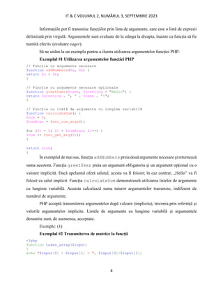 IT & C VOLUMUL 2, NUMĂRUL 3, SEPTEMBRIE 2023
4
Informațiile pot fi transmise funcțiilor prin lista de argumente, care este o listă de expresii
delimitată prin virgulă. Argumentele sunt evaluate de la stânga la dreapta, înainte ca funcția să fie
numită efectiv (evaluare eager).
Să ne uităm la un exemplu pentru a ilustra utilizarea argumentelor funcției PHP:
Exemplul #1 Utilizarea argumentelor funcției PHP
// Funcție cu argumente necesare
function addNumbers($a, $b) {
return $a + $b;
}
// Funcție cu argumente necesare opționale
function greetUser($name, $greeting = "Hello") {
return $greeting . ', ' . $name . '!';
}
// Funcție cu listă de argumente cu lungime variabilă
function calculateSum() {
$sum = 0;
$numArgs = func_num_args();
for ($i = 0; $i < $numArgs; $i++) {
$sum += func_get_arg($i);
}
return $sum;
}
În exemplul de mai sus, funcția addNumbers preia două argumente necesare și returnează
suma acestora. Funcția greetUser preia un argument obligatoriu și un argument opțional cu o
valoare implicită. Dacă apelantul oferă salutul, acesta va fi folosit; în caz contrar, „Hello” va fi
folosit ca salut implicit. Funcția calculateSum demonstrează utilizarea listelor de argumente
cu lungime variabilă. Aceasta calculează suma tuturor argumentelor transmise, indiferent de
numărul de argumente.
PHP acceptă transmiterea argumentelor după valoare (implicita), trecerea prin referință și
valorile argumentelor implicite. Listele de argumente cu lungime variabilă și argumentele
denumite sunt, de asemenea, acceptate.
Exemple: (1)
Exemplul #2 Transmiterea de matrice la funcții
<?php
function takes_array($input)
{
echo "$input[0] + $input[1] = ", $input[0]+$input[1];
 