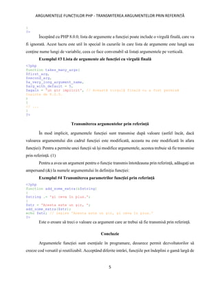ARGUMENTELE FUNCȚIILOR PHP - TRANSMITEREA ARGUMENTELOR PRIN REFERINȚĂ
5
}
?>
Începând cu PHP 8.0.0, lista de argumente a funcției poate include o virgulă finală, care va
fi ignorată. Acest lucru este util în special în cazurile în care lista de argumente este lungă sau
conține nume lungi de variabile, ceea ce face convenabil să listați argumentele pe verticală.
Exemplul #3 Lista de argumente ale funcției cu virgulă finală
<?php
function takes_many_args(
$first_arg,
$second_arg,
$a_very_long_argument_name,
$arg_with_default = 5,
$again = 'un șir implicit', // Această virgulă finală nu a fost permisă
înainte de 8.0.0.
)
{
// ...
}
?>
Transmiterea argumentelor prin referință
În mod implicit, argumentele funcției sunt transmise după valoare (astfel încât, dacă
valoarea argumentului din cadrul funcției este modificată, aceasta nu este modificată în afara
funcției). Pentru a permite unei funcții să își modifice argumentele, acestea trebuie să fie transmise
prin referință. (1)
Pentru a avea un argument pentru o funcție transmis întotdeauna prin referință, adăugați un
ampersand (&) la numele argumentului în definiția funcției:
Exemplul #4 Transmiterea parametrilor funcției prin referință
<?php
function add_some_extra(&$string)
{
$string .= 'și ceva în plus.';
}
$str = 'Acesta este un șir, ';
add_some_extra($str);
echo $str; // ieșire 'Acesta este un șir, și ceva în plus.'
?>
Este o eroare să treci o valoare ca argument care ar trebui să fie transmisă prin referință.
Concluzie
Argumentele funcției sunt esențiale în programare, deoarece permit dezvoltatorilor să
creeze cod versatil și reutilizabil. Acceptând diferite intrări, funcțiile pot îndeplini o gamă largă de
 