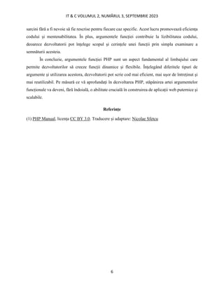 IT & C VOLUMUL 2, NUMĂRUL 3, SEPTEMBRIE 2023
6
sarcini fără a fi nevoie să fie rescrise pentru fiecare caz specific. Acest lucru promovează eficiența
codului și mentenabilitatea. În plus, argumentele funcției contribuie la lizibilitatea codului,
deoarece dezvoltatorii pot înțelege scopul și cerințele unei funcții prin simpla examinare a
semnăturii acesteia.
În concluzie, argumentele funcției PHP sunt un aspect fundamental al limbajului care
permite dezvoltatorilor să creeze funcții dinamice și flexibile. Înțelegând diferitele tipuri de
argumente și utilizarea acestora, dezvoltatorii pot scrie cod mai eficient, mai ușor de întreținut și
mai reutilizabil. Pe măsură ce vă aprofundați în dezvoltarea PHP, stăpânirea artei argumentelor
funcționale va deveni, fără îndoială, o abilitate crucială în construirea de aplicații web puternice și
scalabile.
Referințe
(1) PHP Manual, licența CC BY 3.0. Traducere și adaptare: Nicolae Sfetcu
 