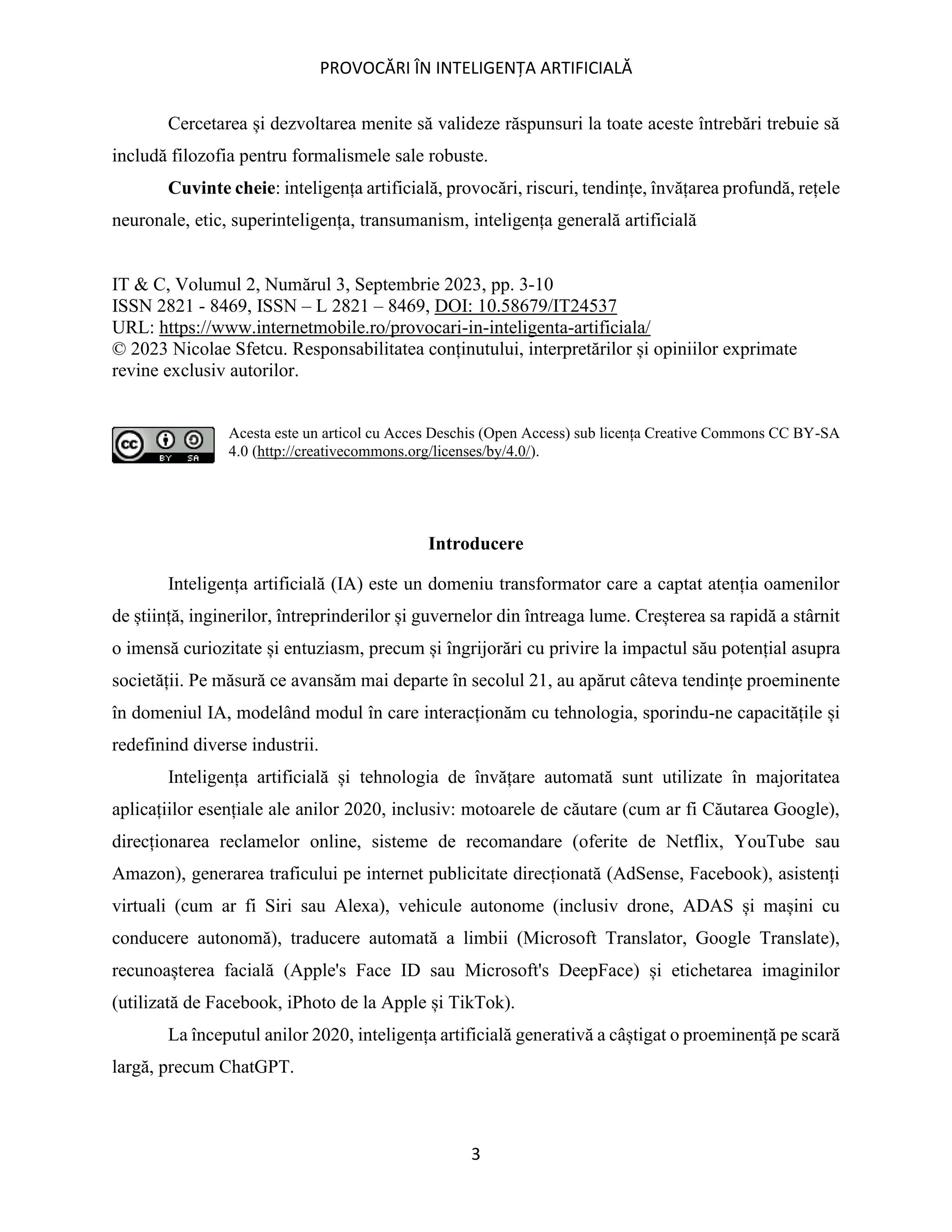 PROVOCĂRI ÎN INTELIGENȚA ARTIFICIALĂ
3
Cercetarea și dezvoltarea menite să valideze răspunsuri la toate aceste întrebări trebuie să
includă filozofia pentru formalismele sale robuste.
Cuvinte cheie: inteligența artificială, provocări, riscuri, tendințe, învățarea profundă, rețele
neuronale, etic, superinteligența, transumanism, inteligența generală artificială
IT & C, Volumul 2, Numărul 3, Septembrie 2023, pp. 3-10
ISSN 2821 - 8469, ISSN – L 2821 – 8469, DOI: 10.58679/IT24537
URL: https://www.internetmobile.ro/provocari-in-inteligenta-artificiala/
© 2023 Nicolae Sfetcu. Responsabilitatea conținutului, interpretărilor și opiniilor exprimate
revine exclusiv autorilor.
Acesta este un articol cu Acces Deschis (Open Access) sub licența Creative Commons CC BY-SA
4.0 (http://creativecommons.org/licenses/by/4.0/).
Introducere
Inteligența artificială (IA) este un domeniu transformator care a captat atenția oamenilor
de știință, inginerilor, întreprinderilor și guvernelor din întreaga lume. Creșterea sa rapidă a stârnit
o imensă curiozitate și entuziasm, precum și îngrijorări cu privire la impactul său potențial asupra
societății. Pe măsură ce avansăm mai departe în secolul 21, au apărut câteva tendințe proeminente
în domeniul IA, modelând modul în care interacționăm cu tehnologia, sporindu-ne capacitățile și
redefinind diverse industrii.
Inteligența artificială și tehnologia de învățare automată sunt utilizate în majoritatea
aplicațiilor esențiale ale anilor 2020, inclusiv: motoarele de căutare (cum ar fi Căutarea Google),
direcționarea reclamelor online, sisteme de recomandare (oferite de Netflix, YouTube sau
Amazon), generarea traficului pe internet publicitate direcționată (AdSense, Facebook), asistenți
virtuali (cum ar fi Siri sau Alexa), vehicule autonome (inclusiv drone, ADAS și mașini cu
conducere autonomă), traducere automată a limbii (Microsoft Translator, Google Translate),
recunoașterea facială (Apple's Face ID sau Microsoft's DeepFace) și etichetarea imaginilor
(utilizată de Facebook, iPhoto de la Apple și TikTok).
La începutul anilor 2020, inteligența artificială generativă a câștigat o proeminență pe scară
largă, precum ChatGPT.
 