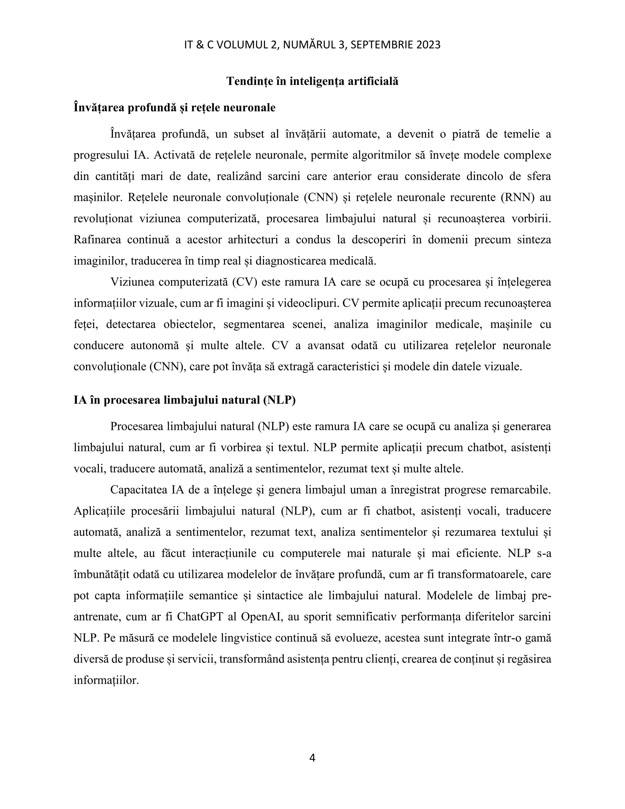 IT & C VOLUMUL 2, NUMĂRUL 3, SEPTEMBRIE 2023
4
Tendințe în inteligența artificială
Învățarea profundă și rețele neuronale
Învățarea profundă, un subset al învățării automate, a devenit o piatră de temelie a
progresului IA. Activată de rețelele neuronale, permite algoritmilor să învețe modele complexe
din cantități mari de date, realizând sarcini care anterior erau considerate dincolo de sfera
mașinilor. Rețelele neuronale convoluționale (CNN) și rețelele neuronale recurente (RNN) au
revoluționat viziunea computerizată, procesarea limbajului natural și recunoașterea vorbirii.
Rafinarea continuă a acestor arhitecturi a condus la descoperiri în domenii precum sinteza
imaginilor, traducerea în timp real și diagnosticarea medicală.
Viziunea computerizată (CV) este ramura IA care se ocupă cu procesarea și înțelegerea
informațiilor vizuale, cum ar fi imagini și videoclipuri. CV permite aplicații precum recunoașterea
feței, detectarea obiectelor, segmentarea scenei, analiza imaginilor medicale, mașinile cu
conducere autonomă și multe altele. CV a avansat odată cu utilizarea rețelelor neuronale
convoluționale (CNN), care pot învăța să extragă caracteristici și modele din datele vizuale.
IA în procesarea limbajului natural (NLP)
Procesarea limbajului natural (NLP) este ramura IA care se ocupă cu analiza și generarea
limbajului natural, cum ar fi vorbirea și textul. NLP permite aplicații precum chatbot, asistenți
vocali, traducere automată, analiză a sentimentelor, rezumat text și multe altele.
Capacitatea IA de a înțelege și genera limbajul uman a înregistrat progrese remarcabile.
Aplicațiile procesării limbajului natural (NLP), cum ar fi chatbot, asistenți vocali, traducere
automată, analiză a sentimentelor, rezumat text, analiza sentimentelor și rezumarea textului și
multe altele, au făcut interacțiunile cu computerele mai naturale și mai eficiente. NLP s-a
îmbunătățit odată cu utilizarea modelelor de învățare profundă, cum ar fi transformatoarele, care
pot capta informațiile semantice și sintactice ale limbajului natural. Modelele de limbaj pre-
antrenate, cum ar fi ChatGPT al OpenAI, au sporit semnificativ performanța diferitelor sarcini
NLP. Pe măsură ce modelele lingvistice continuă să evolueze, acestea sunt integrate într-o gamă
diversă de produse și servicii, transformând asistența pentru clienți, crearea de conținut și regăsirea
informațiilor.
 