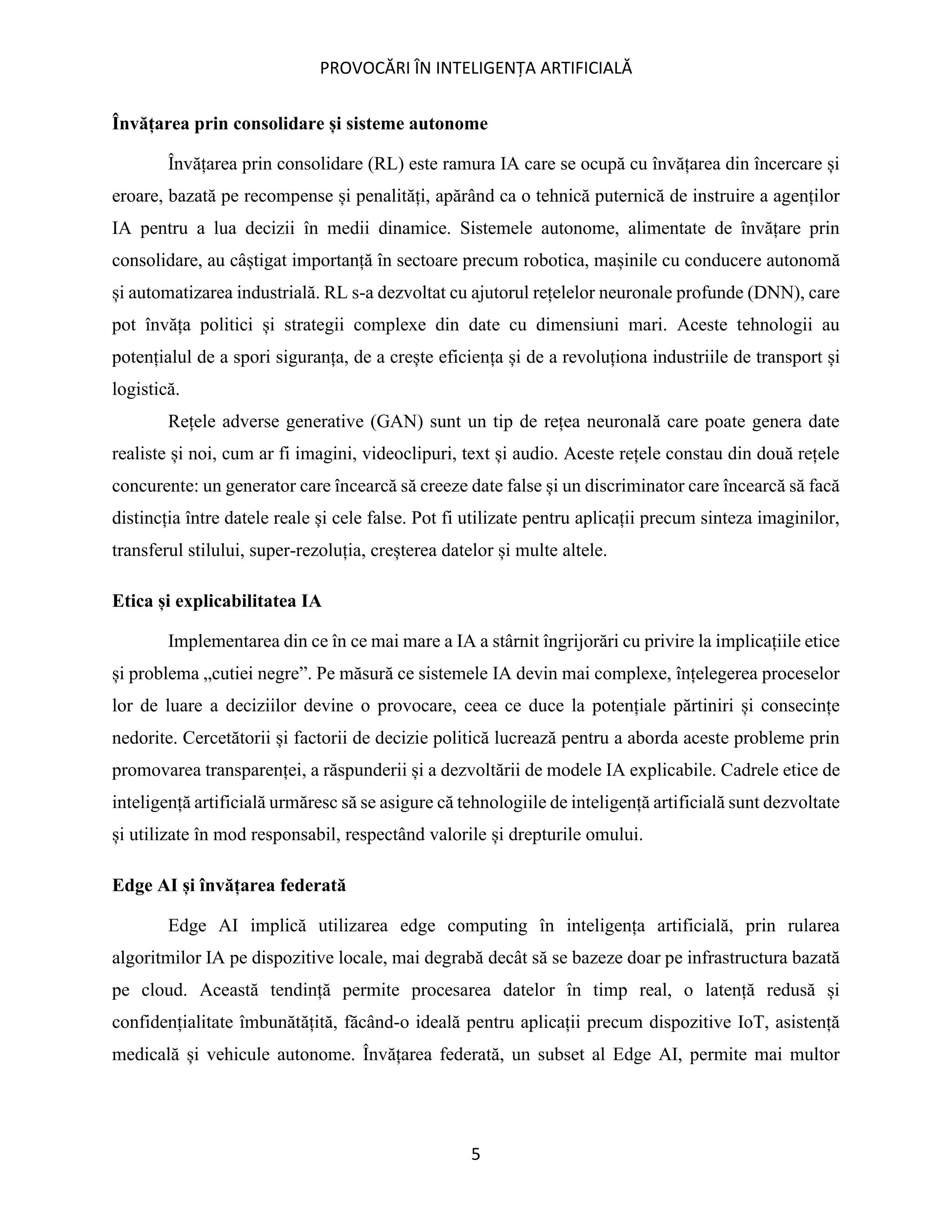 PROVOCĂRI ÎN INTELIGENȚA ARTIFICIALĂ
5
Învățarea prin consolidare și sisteme autonome
Învățarea prin consolidare (RL) este ramura IA care se ocupă cu învățarea din încercare și
eroare, bazată pe recompense și penalități, apărând ca o tehnică puternică de instruire a agenților
IA pentru a lua decizii în medii dinamice. Sistemele autonome, alimentate de învățare prin
consolidare, au câștigat importanță în sectoare precum robotica, mașinile cu conducere autonomă
și automatizarea industrială. RL s-a dezvoltat cu ajutorul rețelelor neuronale profunde (DNN), care
pot învăța politici și strategii complexe din date cu dimensiuni mari. Aceste tehnologii au
potențialul de a spori siguranța, de a crește eficiența și de a revoluționa industriile de transport și
logistică.
Rețele adverse generative (GAN) sunt un tip de rețea neuronală care poate genera date
realiste și noi, cum ar fi imagini, videoclipuri, text și audio. Aceste rețele constau din două rețele
concurente: un generator care încearcă să creeze date false și un discriminator care încearcă să facă
distincția între datele reale și cele false. Pot fi utilizate pentru aplicații precum sinteza imaginilor,
transferul stilului, super-rezoluția, creșterea datelor și multe altele.
Etica și explicabilitatea IA
Implementarea din ce în ce mai mare a IA a stârnit îngrijorări cu privire la implicațiile etice
și problema „cutiei negre”. Pe măsură ce sistemele IA devin mai complexe, înțelegerea proceselor
lor de luare a deciziilor devine o provocare, ceea ce duce la potențiale părtiniri și consecințe
nedorite. Cercetătorii și factorii de decizie politică lucrează pentru a aborda aceste probleme prin
promovarea transparenței, a răspunderii și a dezvoltării de modele IA explicabile. Cadrele etice de
inteligență artificială urmăresc să se asigure că tehnologiile de inteligență artificială sunt dezvoltate
și utilizate în mod responsabil, respectând valorile și drepturile omului.
Edge AI și învățarea federată
Edge AI implică utilizarea edge computing în inteligența artificială, prin rularea
algoritmilor IA pe dispozitive locale, mai degrabă decât să se bazeze doar pe infrastructura bazată
pe cloud. Această tendință permite procesarea datelor în timp real, o latență redusă și
confidențialitate îmbunătățită, făcând-o ideală pentru aplicații precum dispozitive IoT, asistență
medicală și vehicule autonome. Învățarea federată, un subset al Edge AI, permite mai multor
 