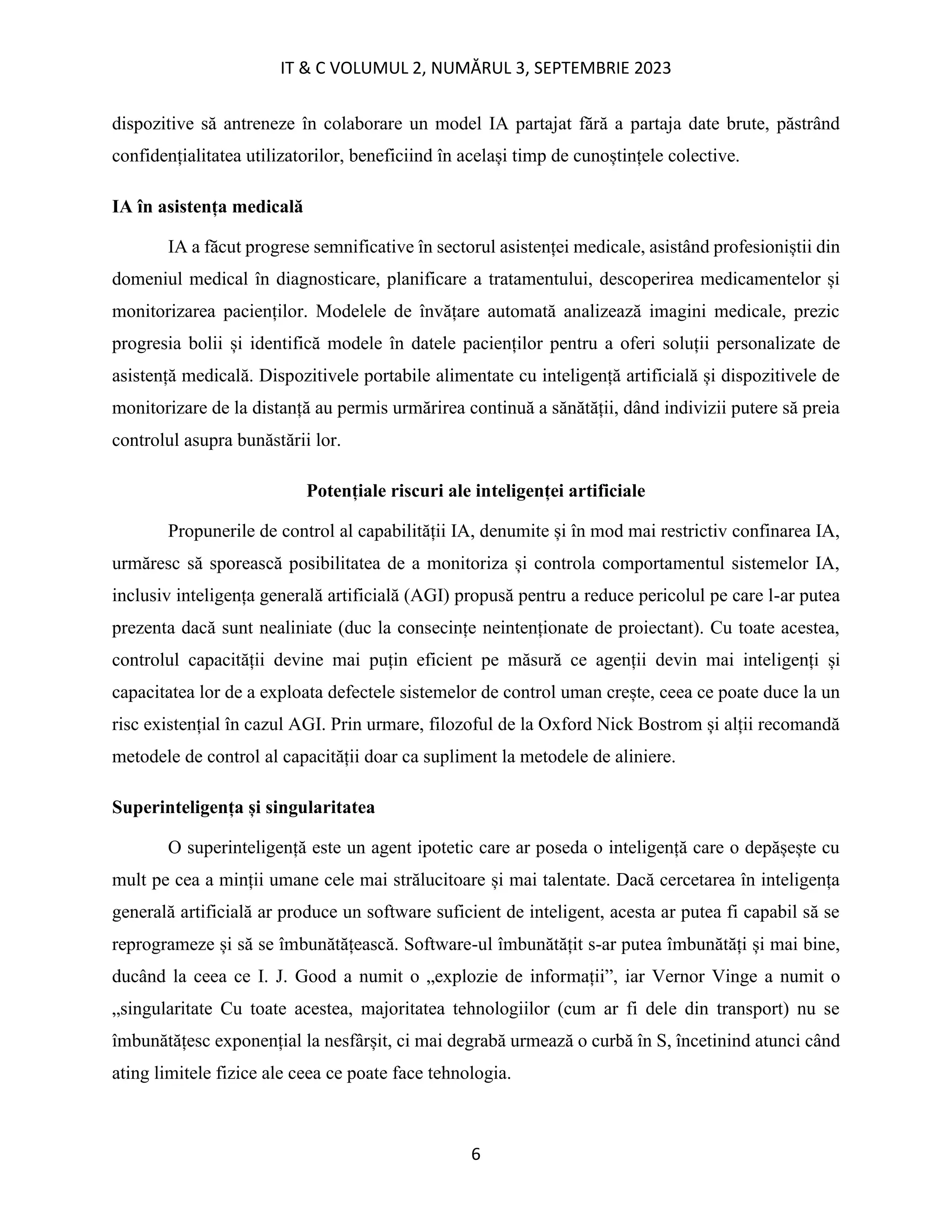 IT & C VOLUMUL 2, NUMĂRUL 3, SEPTEMBRIE 2023
6
dispozitive să antreneze în colaborare un model IA partajat fără a partaja date brute, păstrând
confidențialitatea utilizatorilor, beneficiind în același timp de cunoștințele colective.
IA în asistența medicală
IA a făcut progrese semnificative în sectorul asistenței medicale, asistând profesioniștii din
domeniul medical în diagnosticare, planificare a tratamentului, descoperirea medicamentelor și
monitorizarea pacienților. Modelele de învățare automată analizează imagini medicale, prezic
progresia bolii și identifică modele în datele pacienților pentru a oferi soluții personalizate de
asistență medicală. Dispozitivele portabile alimentate cu inteligență artificială și dispozitivele de
monitorizare de la distanță au permis urmărirea continuă a sănătății, dând indivizii putere să preia
controlul asupra bunăstării lor.
Potențiale riscuri ale inteligenței artificiale
Propunerile de control al capabilității IA, denumite și în mod mai restrictiv confinarea IA,
urmăresc să sporească posibilitatea de a monitoriza și controla comportamentul sistemelor IA,
inclusiv inteligența generală artificială (AGI) propusă pentru a reduce pericolul pe care l-ar putea
prezenta dacă sunt nealiniate (duc la consecințe neintenționate de proiectant). Cu toate acestea,
controlul capacității devine mai puțin eficient pe măsură ce agenții devin mai inteligenți și
capacitatea lor de a exploata defectele sistemelor de control uman crește, ceea ce poate duce la un
risc existențial în cazul AGI. Prin urmare, filozoful de la Oxford Nick Bostrom și alții recomandă
metodele de control al capacității doar ca supliment la metodele de aliniere.
Superinteligența și singularitatea
O superinteligență este un agent ipotetic care ar poseda o inteligență care o depășește cu
mult pe cea a minții umane cele mai strălucitoare și mai talentate. Dacă cercetarea în inteligența
generală artificială ar produce un software suficient de inteligent, acesta ar putea fi capabil să se
reprogrameze și să se îmbunătățească. Software-ul îmbunătățit s-ar putea îmbunătăți și mai bine,
ducând la ceea ce I. J. Good a numit o „explozie de informații”, iar Vernor Vinge a numit o
„singularitate Cu toate acestea, majoritatea tehnologiilor (cum ar fi dele din transport) nu se
îmbunătățesc exponențial la nesfârșit, ci mai degrabă urmează o curbă în S, încetinind atunci când
ating limitele fizice ale ceea ce poate face tehnologia.
 